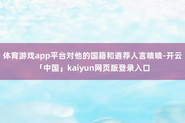 体育游戏app平台对他的国籍和遴荐人言啧啧-开云「中国」kaiyun网页版登录入口