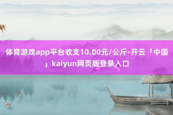 体育游戏app平台收支10.00元/公斤-开云「中国」kaiyun网页版登录入口