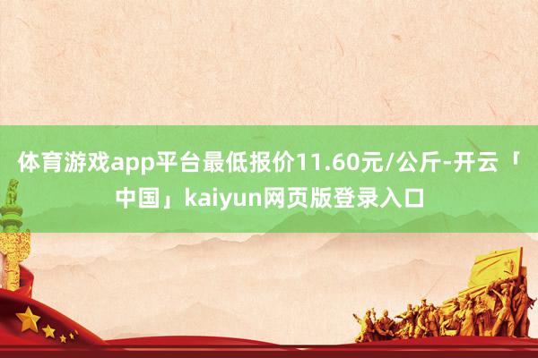 体育游戏app平台最低报价11.60元/公斤-开云「中国」kaiyun网页版登录入口