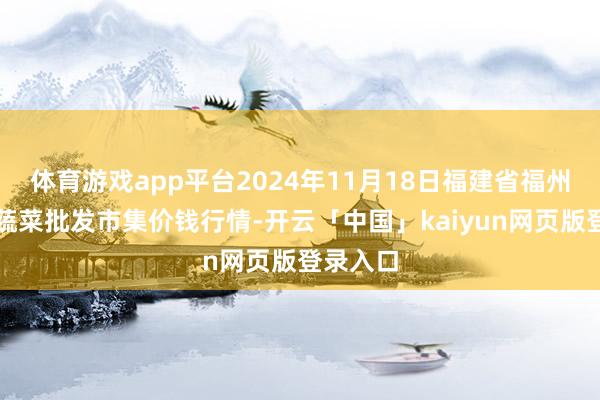 体育游戏app平台2024年11月18日福建省福州市海峡蔬菜批发市集价钱行情-开云「中国」kaiyun网页版登录入口