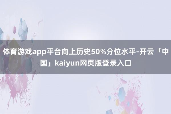 体育游戏app平台向上历史50%分位水平-开云「中国」kaiyun网页版登录入口