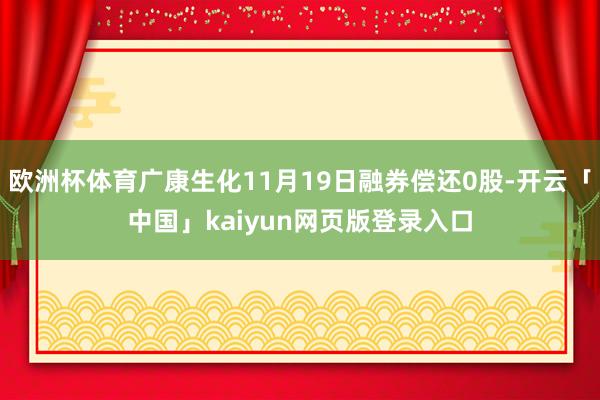 欧洲杯体育广康生化11月19日融券偿还0股-开云「中国」kaiyun网页版登录入口