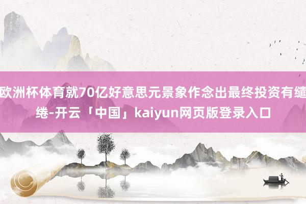 欧洲杯体育就70亿好意思元景象作念出最终投资有缱绻-开云「中国」kaiyun网页版登录入口