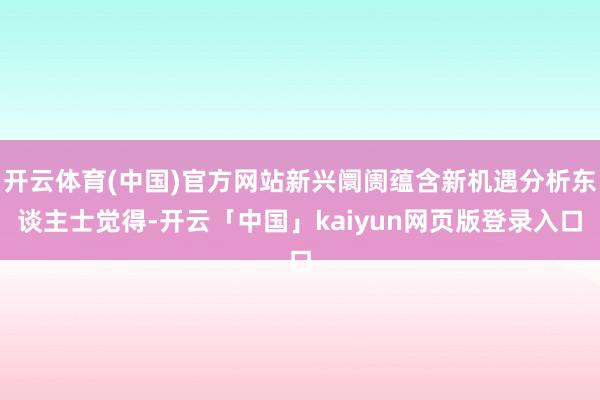 开云体育(中国)官方网站新兴阛阓蕴含新机遇分析东谈主士觉得-开云「中国」kaiyun网页版登录入口