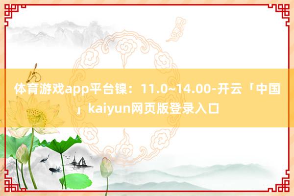 体育游戏app平台镍：11.0~14.00-开云「中国」kaiyun网页版登录入口