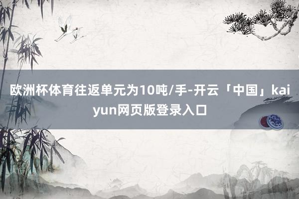 欧洲杯体育往返单元为10吨/手-开云「中国」kaiyun网页版登录入口