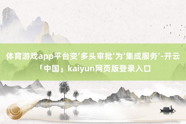 体育游戏app平台变‘多头审批’为‘集成服务’-开云「中国」kaiyun网页版登录入口