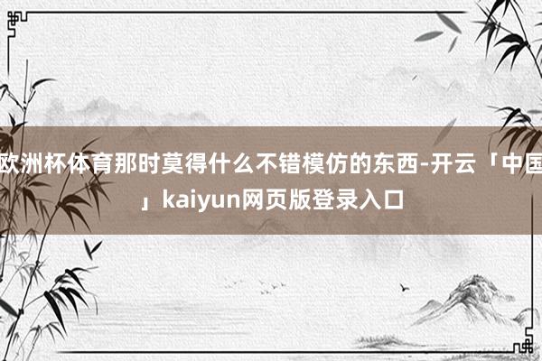 欧洲杯体育那时莫得什么不错模仿的东西-开云「中国」kaiyun网页版登录入口