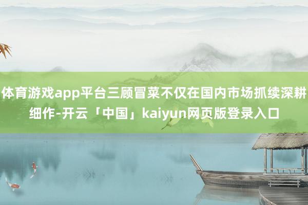 体育游戏app平台三顾冒菜不仅在国内市场抓续深耕细作-开云「中国」kaiyun网页版登录入口