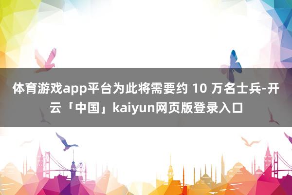 体育游戏app平台为此将需要约 10 万名士兵-开云「中国」kaiyun网页版登录入口