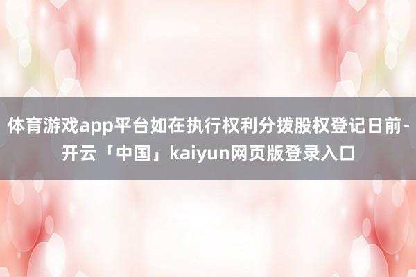 体育游戏app平台如在执行权利分拨股权登记日前-开云「中国」kaiyun网页版登录入口