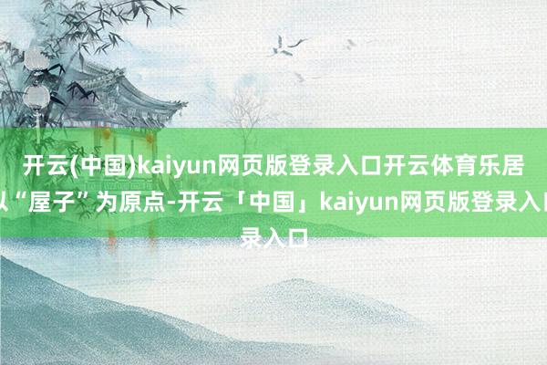 开云(中国)kaiyun网页版登录入口开云体育乐居以“屋子”为原点-开云「中国」kaiyun网页版登录入口