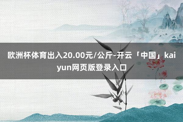 欧洲杯体育出入20.00元/公斤-开云「中国」kaiyun网页版登录入口