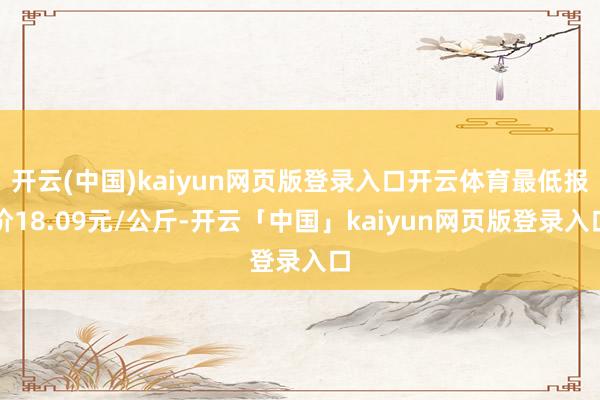 开云(中国)kaiyun网页版登录入口开云体育最低报价18.09元/公斤-开云「中国」kaiyun网页版登录入口