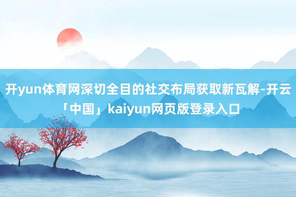 开yun体育网深切全目的社交布局获取新瓦解-开云「中国」kaiyun网页版登录入口