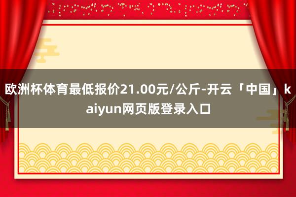 欧洲杯体育最低报价21.00元/公斤-开云「中国」kaiyun网页版登录入口