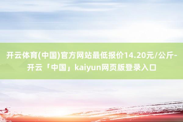 开云体育(中国)官方网站最低报价14.20元/公斤-开云「中国」kaiyun网页版登录入口