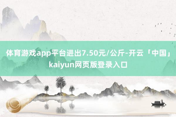 体育游戏app平台进出7.50元/公斤-开云「中国」kaiyun网页版登录入口