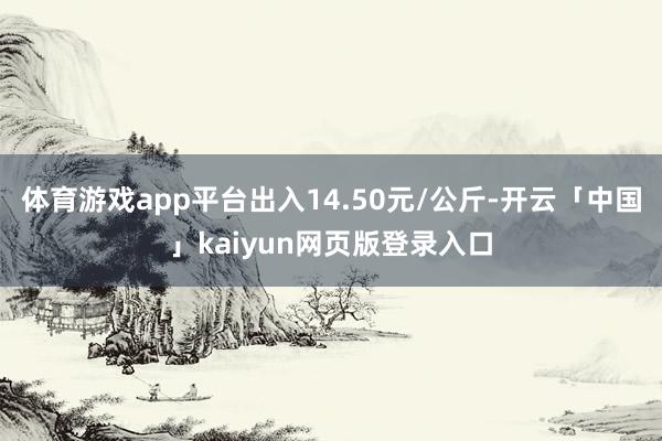 体育游戏app平台出入14.50元/公斤-开云「中国」kaiyun网页版登录入口