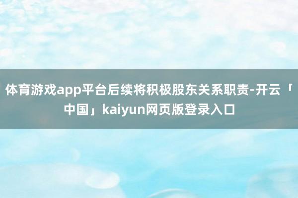 体育游戏app平台后续将积极股东关系职责-开云「中国」kaiyun网页版登录入口